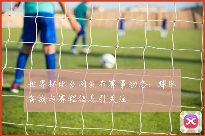 世界杯比分网发布赛事动态，球队备战与赛程信息引关注