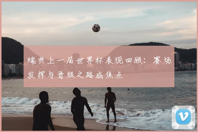 瑞典上一届世界杯表现回顾:赛场发挥与晋级之路成焦点