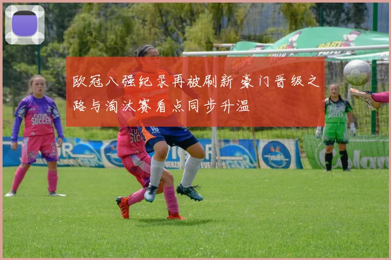 欧冠八强纪录再被刷新 豪门晋级之路与淘汰赛看点同步升温