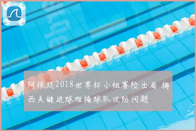 阿根廷2018世界杯小组赛险出局 梅西关键进球难掩球队攻防问题