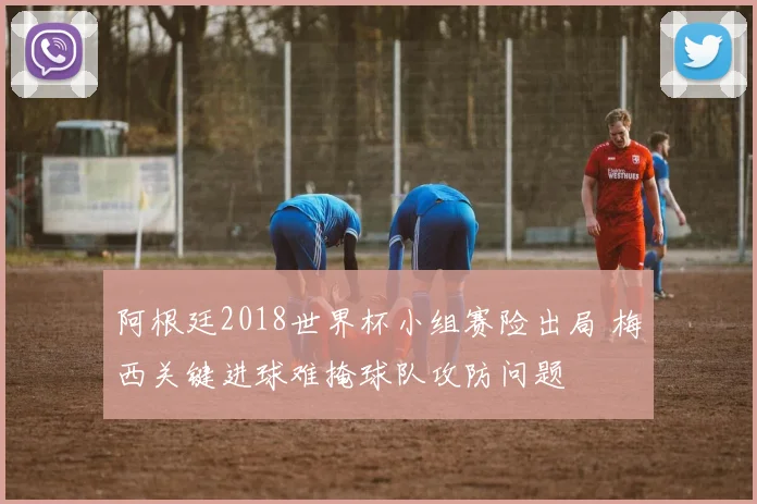 阿根廷2018世界杯小组赛险出局 梅西关键进球难掩球队攻防问题