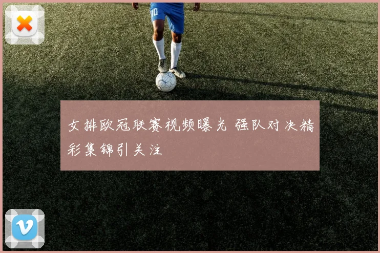 女排欧冠联赛视频曝光 强队对决精彩集锦引关注