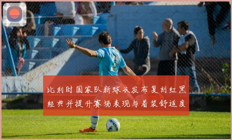 比利时国家队新球衣发布复刻红黑经典并提升赛场表现与着装舒适度