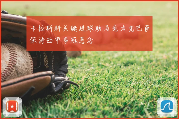 卡拉斯科关键进球助马竞力克巴萨保持西甲争冠悬念