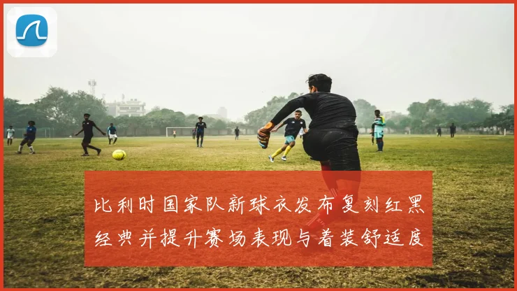 比利时国家队新球衣发布复刻红黑经典并提升赛场表现与着装舒适度