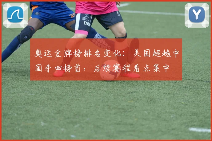 奥运金牌榜排名变化：美国超越中国夺回榜首，后续赛程看点集中